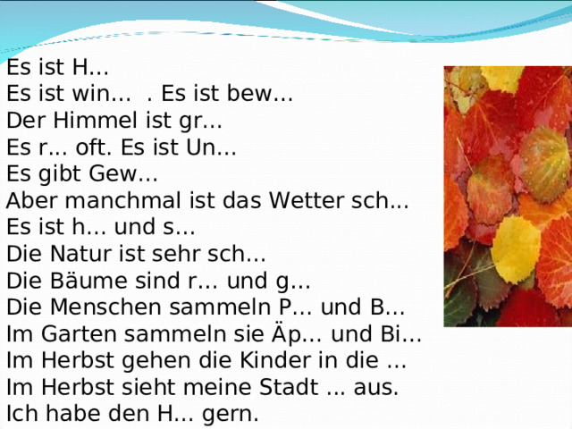 Es ist H… Es ist win… . Es ist bew… Der Himmel ist gr... Es r... oft. Es ist Un... Es gibt Gew... Aber manchmal ist das Wetter sch... Es ist h... und s... Die Natur ist sehr sch... Die Bäume sind r… und g… Die Menschen sammeln P... und B... Im Garten sammeln sie Äp… und Bi… Im Herbst gehen die Kinder in die ... Im Herbst sieht mein e Stadt ... aus. Ich habe den H... gern. 