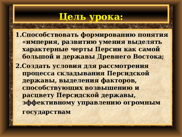 Цель урока: 1.Способствовать формированию понятия «империя, развитию умения выделять характерные черты Персии как самой большой и державы Древнего Востока; 2.Создать условия для рассмотрения процесса складывания Персидской державы, выделения факторов, способствующих возвышению и расцвету Персидской державы, эффективному управлению огромным государствам ; 