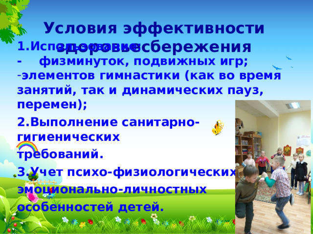 Условия эффективности здоровьесбережения 1.Использование: - физминуток, подвижных игр; элементов гимнастики (как во время занятий, так и динамических пауз, перемен); 2.Выполнение санитарно-гигиенических требований. 3.Учет психо-физиологических эмоционально-личностных особенностей детей.  