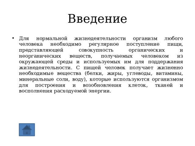 Введение Для нормальной жизнедеятельности организм любого человека необходимо регулярное поступление пищи, представляющей совокупность органических и неорганических веществ, получаемых человеком из окружающей среды и используемых им для поддержания жизнедеятельности. С пищей человек получает жизненно необходимые вещества (белки, жиры, углеводы, витамины, минеральные соли, воду), которые используются организмом для построения и возобновления клеток, тканей и восполнения расходуемой энергии. 
