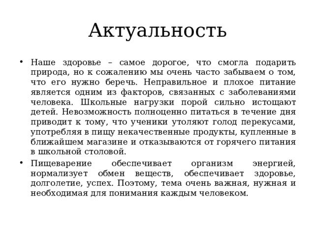 Актуальность Наше здоровье – самое дорогое, что смогла подарить природа, но к сожалению мы очень часто забываем о том, что его нужно беречь. Неправильное и плохое питание является одним из факторов, связанных с заболеваниями человека. Школьные нагрузки порой сильно истощают детей. Невозможность полноценно питаться в течение дня приводит к тому, что ученики утоляют голод перекусами, употребляя в пищу некачественные продукты, купленные в ближайшем магазине и отказываются от горячего питания в школьной столовой. Пищеварение обеспечивает организм энергией, нормализует обмен веществ, обеспечивает здоровье, долголетие, успех. Поэтому, тема очень важная, нужная и необходимая для понимания каждым человеком. 