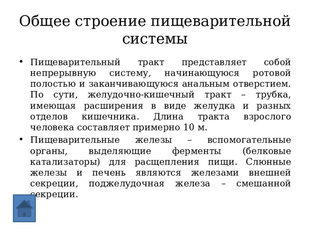 Общее строение пищеварительной системы Пищеварительный тракт представляет собой непрерывную систему, начинающуюся ротовой полостью и заканчивающуюся анальным отверстием. По сути, желудочно-кишечный тракт – трубка, имеющая расширения в виде желудка и разных отделов кишечника. Длина тракта взрослого человека составляет примерно 10 м. Пищеварительные железы – вспомогательные органы, выделяющие ферменты (белковые катализаторы) для расщепления пищи. Слюнные железы и печень являются железами внешней секреции, поджелудочная железа – смешанной секреции. 