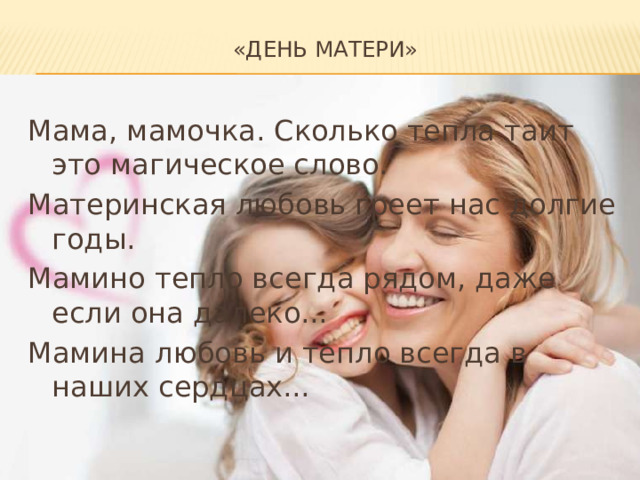«День матери»   Мама, мамочка. Сколько тепла таит это магическое слово. Материнская любовь греет нас долгие годы. Мамино тепло всегда рядом, даже если она далеко... Мамина любовь и тепло всегда в наших сердцах... 