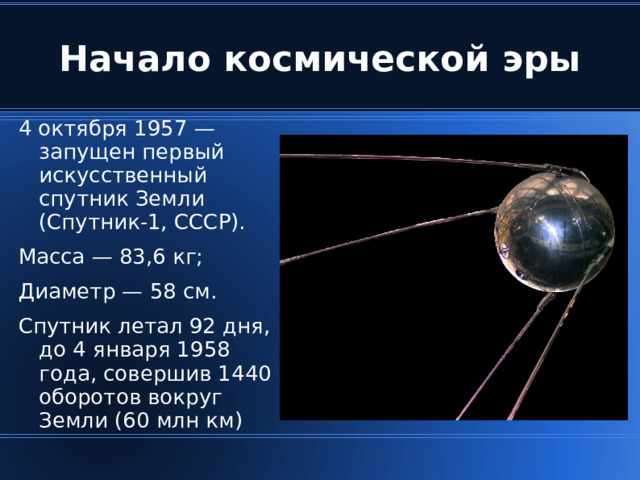 4 октября 1957 — запущен первый искусственный спутник Земли (Спутник-1, СССР). Масса — 83,6 кг; Диаметр — 58 см. Спутник летал 92 дня, до 4 января 1958 года, совершив 1440 оборотов вокруг Земли (60 млн км)‏ 