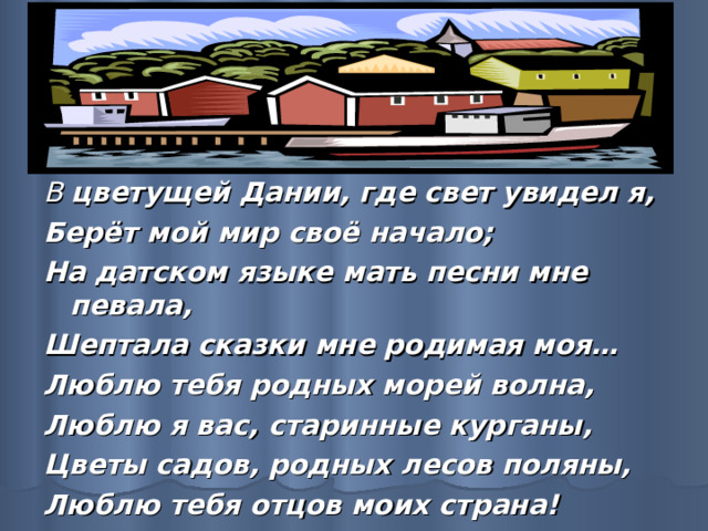 В цветущей Дании, где свет увидел я, Берёт мой мир своё начало; На датском языке мать песни мне певала, Шептала сказки мне родимая моя… Люблю тебя родных морей волна, Люблю я вас, старинные курганы, Цветы садов, родных лесов поляны, Люблю тебя отцов моих страна! 