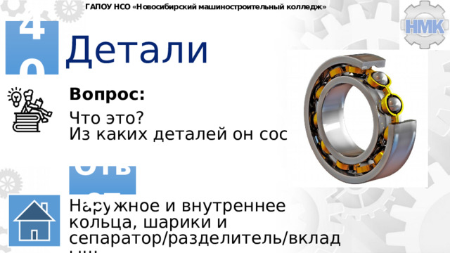 ГАПОУ НСО «Новосибирский машиностроительный колледж» Детали 40 Вопрос: Что это? Из каких деталей он состоит? Ответ Наружное и внутреннее кольца, шарики и сепаратор/разделитель/вкладыш. 