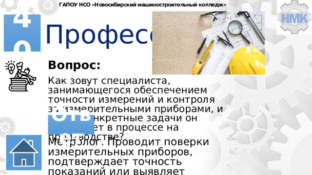 ГАПОУ НСО «Новосибирский машиностроительный колледж» Профессии 40 Вопрос: Как зовут специалиста, занимающегося обеспечением точности измерений и контроля за измерительными приборами, и какие конкретные задачи он выполняет в процессе на производстве? Ответ Метролог. Проводит поверки измерительных приборов, подтверждает точность показаний или выявляет несоответствие установленным эталонам. 