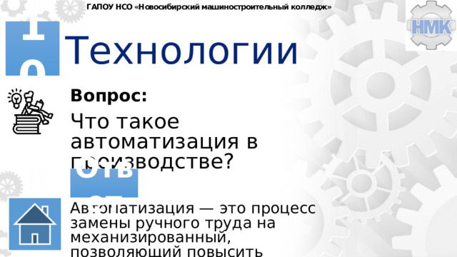 ГАПОУ НСО «Новосибирский машиностроительный колледж» Технологии 10 Вопрос: Что такое автоматизация в производстве? Ответ Автоматизация — это процесс замены ручного труда на механизированный, позволяющий повысить эффективность производства. 