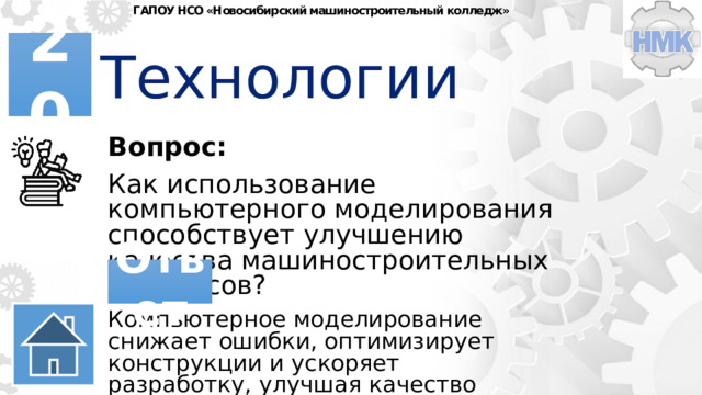ГАПОУ НСО «Новосибирский машиностроительный колледж» Технологии 20 Вопрос: Как использование компьютерного моделирования способствует улучшению качества машиностроительных процессов? Ответ Компьютерное моделирование снижает ошибки, оптимизирует конструкции и ускоряет разработку, улучшая качество машиностроительных процессов. 