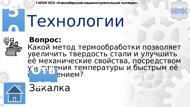 ГАПОУ НСО «Новосибирский машиностроительный колледж» Технологии 50 Вопрос: Какой метод термообработки позволяет увеличить твердость стали и улучшить её механические свойства, посредством увеличения температуры и быстрым её охлаждением? Ответ Закалка 