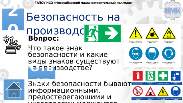 ГАПОУ НСО «Новосибирский машиностроительный колледж» Безопасность на производстве 20 Вопрос: Что такое знак безопасности и какие виды знаков существуют на производстве? Ответ Знаки безопасности бывают информационными, предостерегающими и указателями маршрутов. 