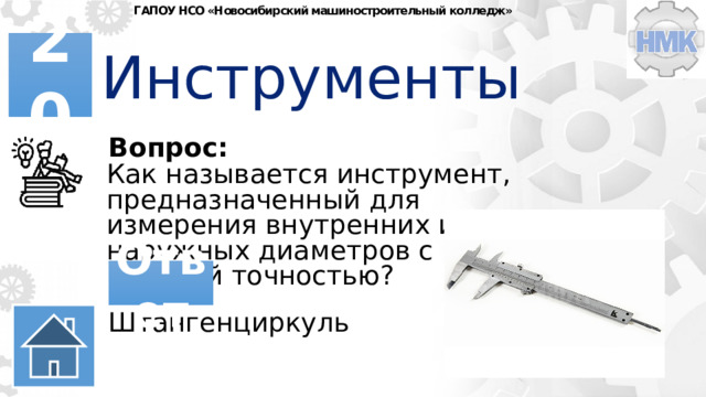 ГАПОУ НСО «Новосибирский машиностроительный колледж» Инструменты 20 Вопрос: Как называется инструмент, предназначенный для измерения внутренних и наружных диаметров с высокой точностью? Ответ Штангенциркуль 