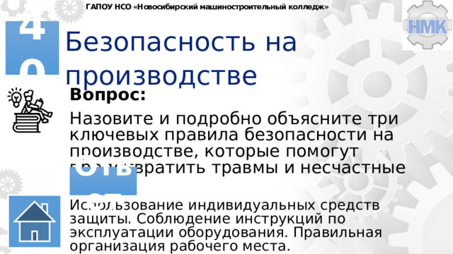 ГАПОУ НСО «Новосибирский машиностроительный колледж» Безопасность на производстве 40 Вопрос: Назовите и подробно объясните три ключевых правила безопасности на производстве, которые помогут предотвратить травмы и несчастные случаи. Ответ Использование индивидуальных средств защиты. Соблюдение инструкций по эксплуатации оборудования. Правильная организация рабочего места. 