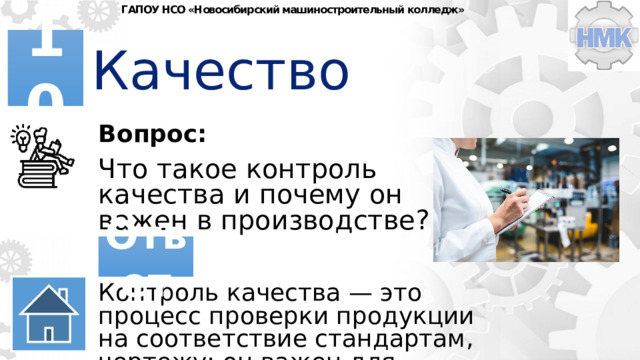ГАПОУ НСО «Новосибирский машиностроительный колледж» Качество 10 Вопрос: Что такое контроль качества и почему он важен в производстве? Ответ Контроль качества — это процесс проверки продукции на соответствие стандартам, чертежу; он важен для снижения брака 