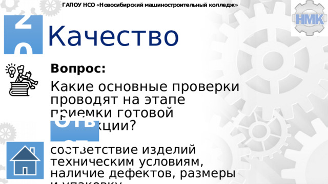 ГАПОУ НСО «Новосибирский машиностроительный колледж» Качество 20 Вопрос: Какие основные проверки проводят на этапе приемки готовой продукции? Ответ соответствие изделий техническим условиям, наличие дефектов, размеры и упаковку, сопроводительную документацию. 