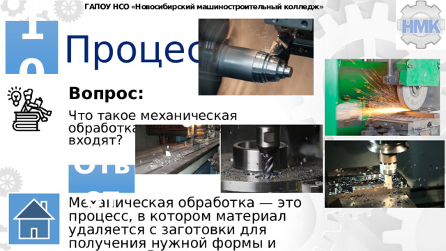 ГАПОУ НСО «Новосибирский машиностроительный колледж» Процессы 10 Вопрос: Что такое механическая обработка и какие виды в нее входят? Ответ Механическая обработка — это процесс, в котором материал удаляется с заготовки для получения нужной формы и размеров. Включает токарную, фрезерную, шлифовальную, токарную и другие виды. 