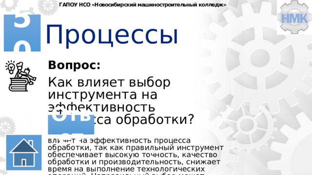 ГАПОУ НСО «Новосибирский машиностроительный колледж» Процессы 50 Вопрос: Как влияет выбор инструмента на эффективность процесса обработки? Ответ влияет на эффективность процесса обработки, так как правильный инструмент обеспечивает высокую точность, качество обработки и производительность, снижает время на выполнение технологических операций. Неправильный выбор может привести к увеличению брака, снижению качества и увеличению затрат. 