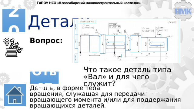 ГАПОУ НСО «Новосибирский машиностроительный колледж» Детали 20 Вопрос: Что такое деталь типа «Вал» и для чего служит? Ответ Деталь, в форме тела вращения, служащая для передачи вращающего момента и/или для поддержания вращающихся деталей. 
