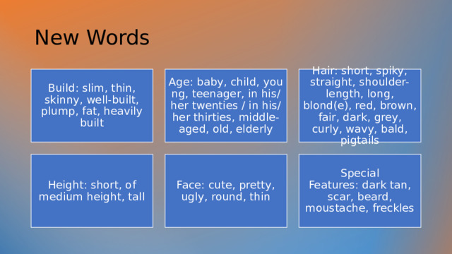 New Words  Build: slim, thin, skinny, well-built, plump, fat, heavily built Age: baby, child, young, teenager, in his/her twenties / in his/her thirties, middle-aged, old, elderly Hair: short, spiky, straight, shoulder-length, long, blond(e), red, brown, fair, dark, grey, curly, wavy, bald, pigtails Height: short, of medium height, tall Face: cute, pretty, ugly, round, thin Special Features: dark tan, scar, beard, moustache, freckles 
