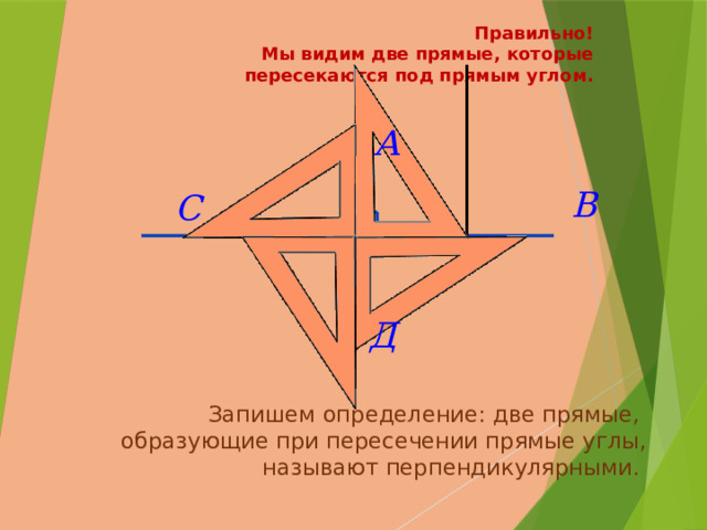 Правильно!  Мы видим две прямые, которые пересекаются под прямым углом.    Запишем определение: две прямые,  образующие при пересечении прямые углы, называют перпендикулярными. 