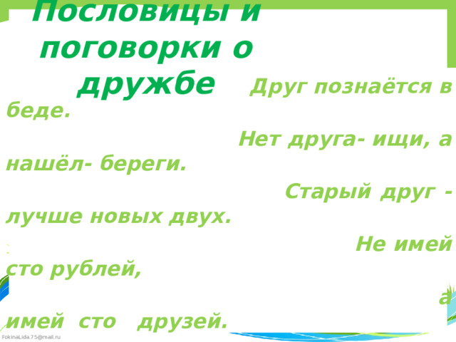 Пословицы и поговорки о дружбе  Друг познаётся в беде.  Нет друга- ищи, а нашёл- береги.  Старый друг - лучше новых двух.  Не имей сто рублей,  а имей сто друзей. 