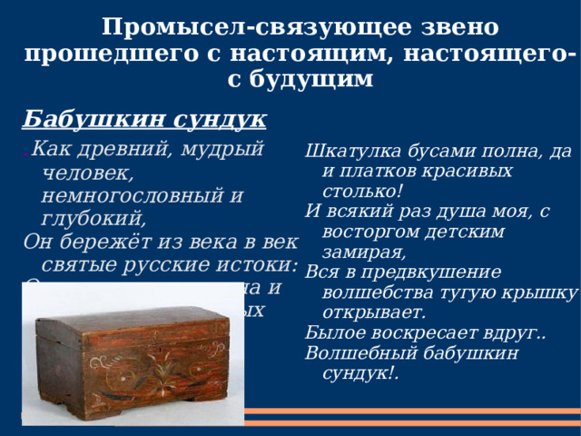 Промысел-связующее звено прошедшего с настоящим, настоящего-с будущим Бабушкин сундук . Как древний, мудрый человек, немногословный и глубокий, Он бережёт из века в век святые русские истоки: Отрезы старого сукна и рушников расшитых сотня, Шкатулка бусами полна, да и платков красивых столько! И всякий раз душа моя, с восторгом детским замирая, Вся в предвкушение волшебства тугую крышку открывает. Былое воскресает вдруг.. Волшебный бабушкин сундук!. 