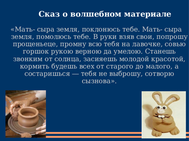   Сказ о волшебном материале «Мать- сыра земля, поклонюсь тебе. Мать- сыра земля, помолюсь тебе. В руки взяв свои, попрошу прощеньеце, промну всю тебя на лавочке, совью горшок рукою верною да умелою. Станешь звонким от солнца, засияешь молодой красотой, кормить будешь всех от старого до малого, а состаришься ― тебя не выброшу, сотворю сызнова». 