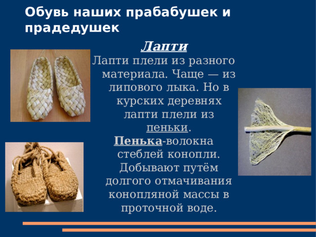 Обувь наших прабабушек и прадедушек Лапти Лапти плели из разного материала. Чаще — из липового лыка. Но в курских деревнях лапти плели из пеньки . Пенька -волокна стеблей конопли. Добывают путём долгого отмачивания конопляной массы в проточной воде. . 