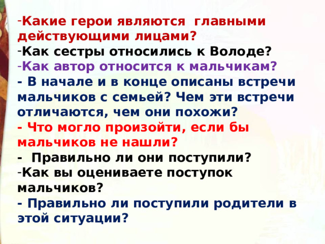 Какие герои являются  главными действующими лицами? Как сестры относились к Володе? Как автор относится к мальчикам? - В начале и в конце описаны встречи мальчиков с семьей? Чем эти встречи отличаются, чем они похожи?  - Что могло произойти, если бы мальчиков не нашли? -  Правильно ли они поступили? Как вы оцениваете поступок мальчиков?  - Правильно ли поступили родители в этой ситуации? 