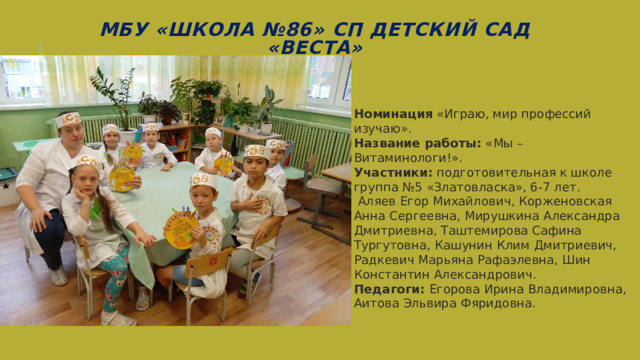МБУ «Школа №86» СП Детский сад «Веста» Номинация «Играю, мир профессий изучаю». Название работы: «Мы – Витаминологи!». Участники: подготовительная к школе группа №5 «Златовласка», 6-7 лет.  Аляев Егор Михайлович, Корженовская Анна Сергеевна, Мирушкина Александра Дмитриевна, Таштемирова Сафина Тургутовна, Кашунин Клим Дмитриевич, Радкевич Марьяна Рафаэлевна, Шин Константин Александрович. Педагоги: Егорова Ирина Владимировна, Аитова Эльвира Фяридовна. 