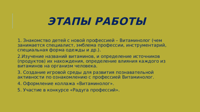 Этапы  Работы 1. Знакомство детей с новой профессией – Витаминолог (чем занимается специалист, эмблема профессии, инструментарий, специальная форма одежды и др.). 2.Изучение названий витаминов, и определение источников (продуктов) их нахождения, определение влияния каждого из витаминов на организм человека. 3. Создание игровой среды для развития познавательной активности по ознакомлению с профессией Витаминолог. 4. Оформление коллажа «Витаминолог». 5. Участие в конкурсе «Радуга профессий». 