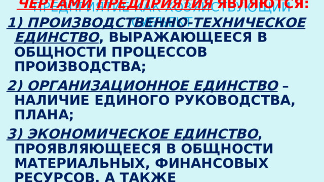 ПРЕДПРИЯТИЕ КАК ХОЗЯЙСТВУЮЩИЙ СУБЪЕКТ Основными характерными чертами  предприятия являются: 1) производственно-техническое единство , выражающееся в общности процессов производства; 2) организационное единство – наличие единого руководства, плана; 3) экономическое единство , проявляющееся в общности материальных, финансовых ресурсов, а также экономических результатов работы. 