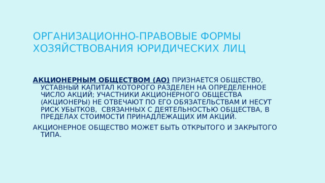 ОРГАНИЗАЦИОННО-ПРАВОВЫЕ ФОРМЫ ХОЗЯЙСТВОВАНИЯ ЮРИДИЧЕСКИХ ЛИЦ Акционерным обществом (АО) признается общество, уставный капитал которого разделен на определенное число акций; участники акционерного общества (акционеры) не отвечают по его обязательствам и несут риск убытков, связанных с деятельностью общества, в пределах стоимости принадлежащих им акций. Акционерное общество может быть открытого и закрытого типа. 