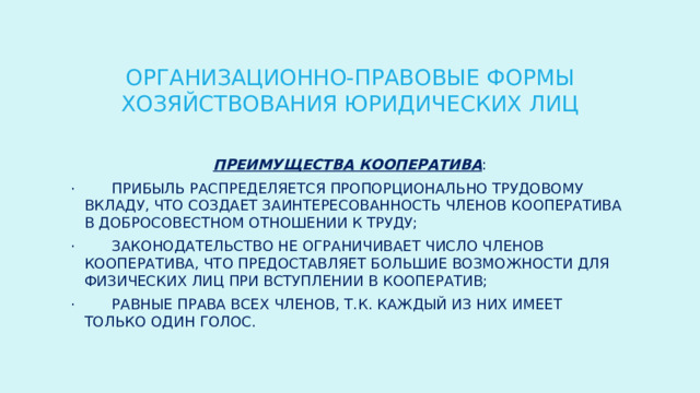ОРГАНИЗАЦИОННО-ПРАВОВЫЕ ФОРМЫ ХОЗЯЙСТВОВАНИЯ ЮРИДИЧЕСКИХ ЛИЦ Преимущества кооператива : ·        прибыль распределяется пропорционально трудовому вкладу, что создает заинтересованность членов кооператива в добросовестном отношении к труду; ·        законодательство не ограничивает число членов кооператива, что предоставляет большие возможности для физических лиц при вступлении в кооператив; ·        равные права всех членов, т.к. каждый из них имеет только один голос. 