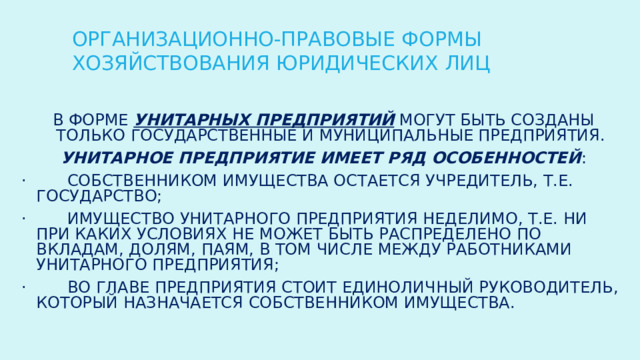 ОРГАНИЗАЦИОННО-ПРАВОВЫЕ ФОРМЫ ХОЗЯЙСТВОВАНИЯ ЮРИДИЧЕСКИХ ЛИЦ В форме унитарных предприятий могут быть созданы только государственные и муниципальные предприятия. Унитарное предприятие имеет ряд особенностей : ·        собственником имущества остается учредитель, т.е. государство; ·        имущество унитарного предприятия неделимо, т.е. ни при каких условиях не может быть распределено по вкладам, долям, паям, в том числе между работниками унитарного предприятия; ·        во главе предприятия стоит единоличный руководитель, который назначается собственником имущества. 
