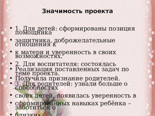 Значимость проекта   1. Для детей: сформированы позиция помощника защитника, доброжелательные отношения к к матери и уверенность в своих возможностях. 2. Для воспитателя: состоялась Реализация поставленных задач по теме проекта. Получила признание родителей. 3. Для родителей: узнали больше о способностях своих детей, появилась уверенность в сформированных навыках ребёнка – заботиться о близких. 