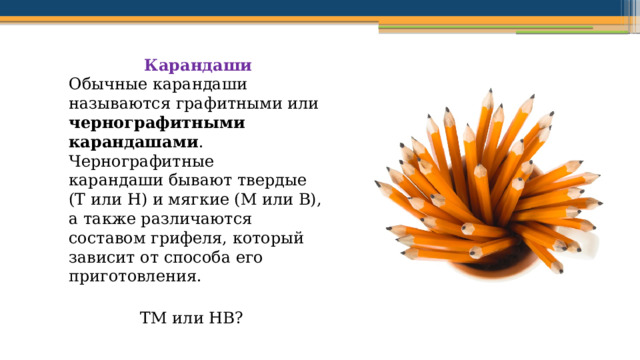 Карандаши Обычные карандаши называются графитными или чернографитными  карандашами . Чернографитные карандаши бывают твердые (Т или H) и мягкие (М или B), а также различаются составом грифеля, который зависит от способа его приготовления. ТМ или НВ? 