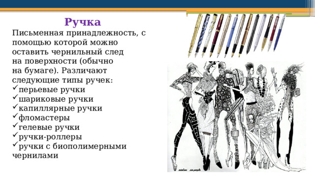 Ручка  Письменная принадлежность, с помощью которой можно оставить чернильный след на поверхности (обычно на бумаге). Различают следующие типы ручек: перьевые ручки шариковые ручки капиллярные ручки фломастеры гелевые ручки ручки-роллеры ручки с биополимерными чернилами 