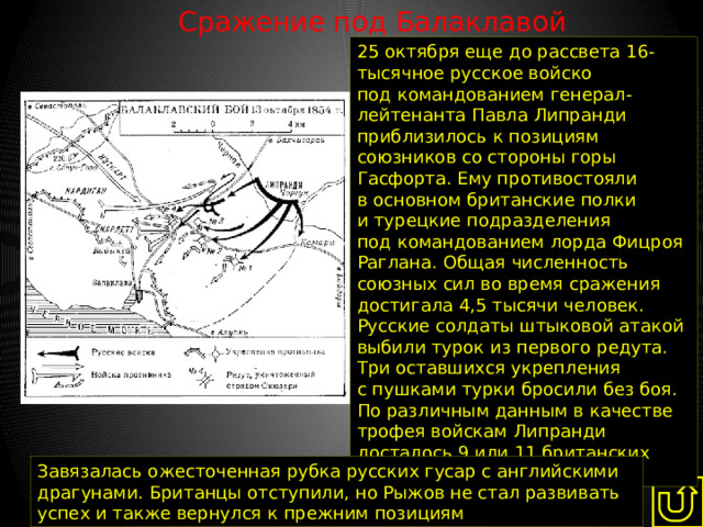 Сражение под Балаклавой   25 октября еще до рассвета 16-тысячное русское войско под командованием генерал-лейтенанта Павла Липранди приблизилось к позициям союзников со стороны горы Гасфорта. Ему противостояли в основном британские полки и турецкие подразделения под командованием лорда Фицроя Раглана. Общая численность союзных сил во время сражения достигала 4,5 тысячи человек. Русские солдаты штыковой атакой выбили турок из первого редута. Три оставшихся укрепления с пушками турки бросили без боя. По различным данным в качестве трофея войскам Липранди досталось 9 или 11 британских орудий. Завязалась ожесточенная рубка русских гусар с английскими драгунами. Британцы отступили, но Рыжов не стал развивать успех и также вернулся к прежним позициям 