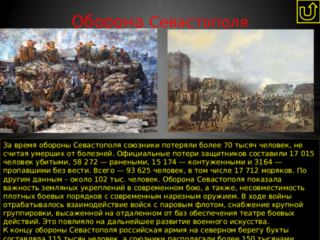 Оборона Севастополя   За время обороны Севастополя союзники потеряли более 70 тысяч человек, не считая умерших от болезней. Официальные потери защитников составили 17 015 человек убитыми, 58 272 — ранеными, 15 174 — контуженными и 3164 — пропавшими без вести. Всего — 93 625 человек, в том числе 17 712 моряков. По другим данным – около 102 тыс. человек. Оборона Севастополя показала важность земляных укреплений в современном бою, а также, несовместимость плотных боевых порядков с современным нарезным оружием. В ходе войны отрабатывалось взаимодействие войск с паровым флотом, снабжение крупной группировки, высаженной на отдаленном от баз обеспечения театре боевых действий. Это повлияло на дальнейшее развитие военного искусства. К концу обороны Севастополя российская армия на северном берегу бухты составляла 115 тысяч человек, а союзники располагали более 150 тысячами Наступило затишье в военных действиях вплоть до заключения Парижского мира 1856 года. 