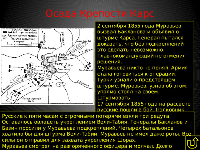 Осада Крепости Карс   2 сентября 1855 года Муравьев вызвал Бакланова и объявил о штурме Карса. Генерал пытался доказать, что без подкреплений это сделать невозможно. Главнокомандующий не отменил решения. Муравьева никто не понял. Армия стала готовиться к операции. Турки узнали о предстоящем штурме. Муравьев, узнав об этом, упрямо стоял на своем. Штурмовать. 17 сентября 1855 года на рассвете русские пошли в бой. Полковник Вильямс, увидев русские колонны, поздравил стоявших рядом офицеров с победой. Турки встретили атакующих ураганным огнем. Русские к пяти часам с огромными потерями взяли три редута. Оставалось овладеть укреплением Вели-Табия. Генералы Бакланов и Базин просили у Муравьева подкреплений. Четырех батальонов хватило бы для штурма Вели-Табии. Муравьев не имел даже роты. Все силы он отправил для захвата укрепления Шорах. Муравьев смотрел на разгоряченного офицера и молчал. Долго молчал. И приказал отступить. Штурм провалился. 