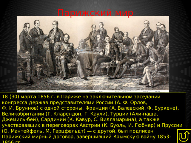 Парижский мир   18 (30) марта 1856 г. в Париже на заключительном заседании конгресса держав представителями России (А. Ф. Орлов, Ф. И. Бруннов) с одной стороны, Франции (А. Валевский, Ф. Буркене), Великобритании (Г. Кларендон, Г. Каули), Турции (Али-паша, Джемиль-бей), Сардинии (К. Кавур, С. Вилламарина), а также участвовавших в переговорах Австрии (К. Буоль, И. Гюбнер) и Пруссии (О. Мантейфель, М. Гарцфельдт) — с другой, был подписан Парижский мирный договор, завершивший Крымскую войну 1853-1856 гг. 