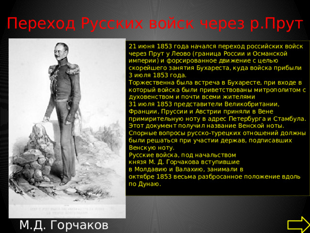 Переход Русских войск через р.Прут   21 июня 1853 года начался переход российских войск через Прут у Леово (граница России и Османской империи) и форсированное движение с целью скорейшего занятия Бухареста, куда войска прибыли 3 июля 1853 года. Торжественна была встреча в Бухаресте, при входе в который войска были приветствованы митрополитом с духовенством и почти всеми жителями 31 июля 1853 представители Великобритании, Франции, Пруссии и Австрии приняли в Вене примирительную ноту в адрес Петербурга и Стамбула. Этот документ получил название Венской ноты. Спорные вопросы русско-турецких отношений должны были решаться при участии держав, подписавших Венскую ноту. Русские войска, под начальством князя М. Д. Горчакова вступившие в Молдавию и Валахию, занимали в октябре 1853 весьма разбросанное положение вдоль по Дунаю. М.Д. Горчаков 