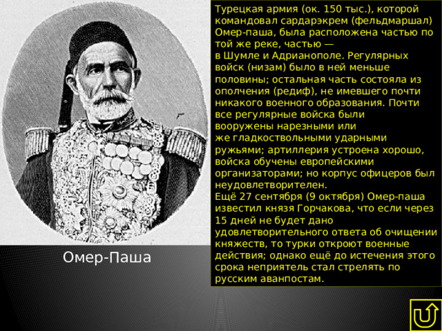 Турецкая армия (ок. 150 тыс.), которой командовал сардарэкрем (фельдмаршал) Омер-паша, была расположена частью по той же реке, частью — в Шумле и Адрианополе. Регулярных войск (низам) было в ней меньше половины; остальная часть состояла из ополчения (редиф), не имевшего почти никакого военного образования. Почти все регулярные войска были вооружены нарезными или же гладкоствольными ударными ружьями; артиллерия устроена хорошо, войска обучены европейскими организаторами; но корпус офицеров был неудовлетворителен. Ещё 27 сентября (9 октября) Омер-паша известил князя Горчакова, что если через 15 дней не будет дано удовлетворительного ответа об очищении княжеств, то турки откроют военные действия; однако ещё до истечения этого срока неприятель стал стрелять по русским аванпостам. Омер-Паша 