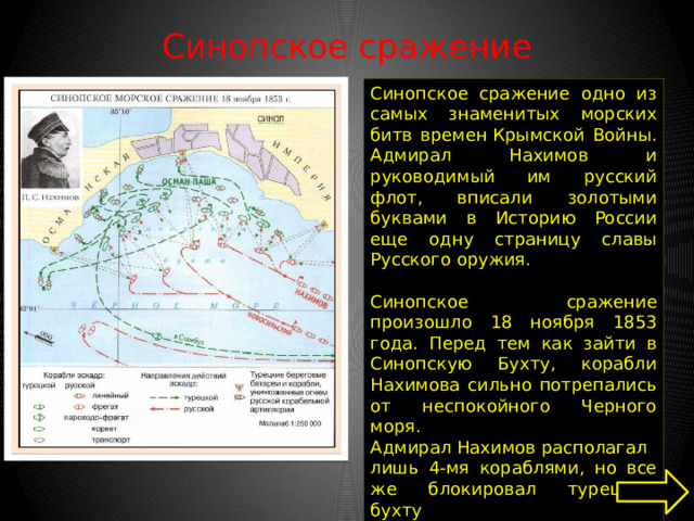 Синопское сражение   Синопское сражение одно из самых знаменитых морских битв времен Крымской Войны. Адмирал Нахимов и руководимый им русский флот, вписали золотыми буквами в Историю России еще одну страницу славы Русского оружия.   Синопское сражение произошло 18 ноября 1853 года. Перед тем как зайти в Синопскую Бухту, корабли Нахимова сильно потрепались от неспокойного Черного моря. Адмирал Нахимов располагал лишь 4-мя кораблями, но все же блокировал турецкую бухту 