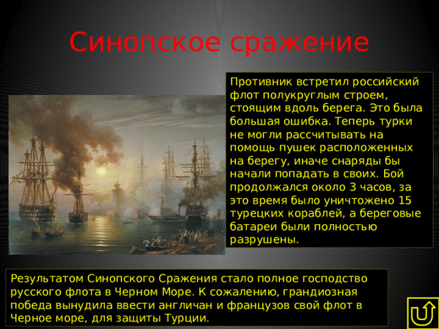 Синопское сражение Противник встретил российский флот полукруглым строем,  стоящим вдоль берега. Это была большая ошибка. Теперь турки не могли рассчитывать на помощь пушек расположенных на берегу, иначе снаряды бы начали попадать в своих. Бой продолжался около 3 часов, за это время было уничтожено 15 турецких кораблей, а береговые батареи были полностью разрушены. Результатом Синопского Сражения стало полное господство русского флота в Черном Море. К сожалению, грандиозная победа вынудила ввести англичан и французов свой флот в Черное море, для защиты Турции. 