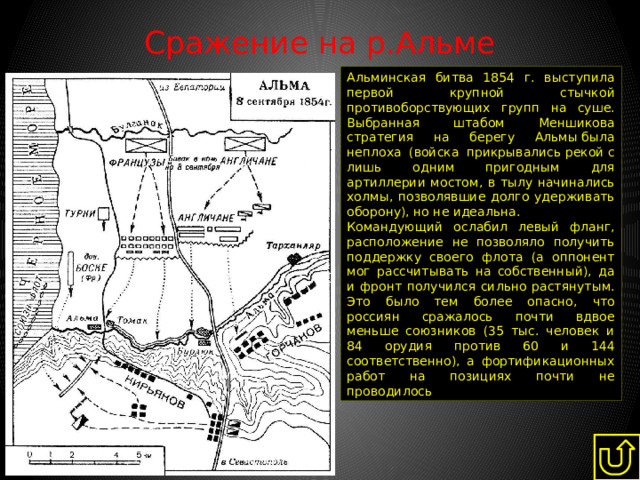 Сражение на р.Альме   Альминская битва 1854 г. выступила первой крупной стычкой противоборствующих групп на суше. Выбранная штабом Меншикова стратегия на берегу Альмы была неплоха (войска прикрывались рекой с лишь одним пригодным для артиллерии мостом, в тылу начинались холмы, позволявшие долго удерживать оборону), но не идеальна. Командующий ослабил левый фланг, расположение не позволяло получить поддержку своего флота (а оппонент мог рассчитывать на собственный), да и фронт получился сильно растянутым. Это было тем более опасно, что россиян сражалось почти вдвое меньше союзников (35 тыс. человек и 84 орудия против 60 и 144 соответственно), а фортификационных работ на позициях почти не проводилось 