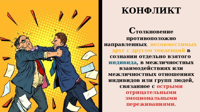 КОНФЛИКТ  С толкновение противоположно направленных , несовместимых друг с другом тенденций в сознании отдельно взятого индивида , в межличностных взаимодействиях или межличностных отношениях индивидов или групп людей, связанное с острыми отрицательными эмоциональными переживаниями.  