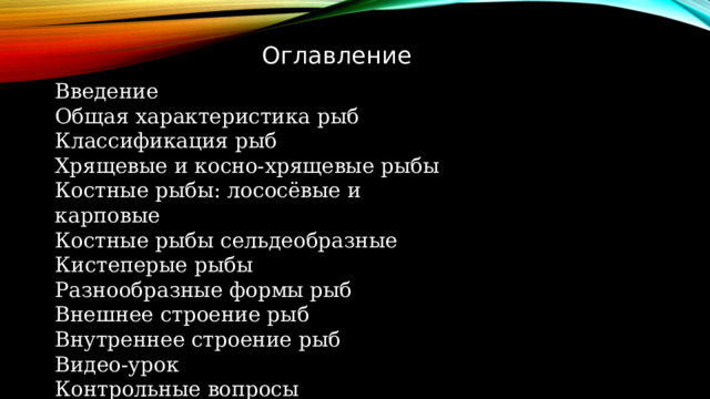 Оглавление Введение Общая характеристика рыб Классификация рыб Хрящевые и косно-хрящевые рыбы Костные рыбы: лососёвые и карповые Костные рыбы сельдеобразные Кистеперые рыбы Разнообразные формы рыб Внешнее строение рыб Внутреннее строение рыб Видео-урок Контрольные вопросы 