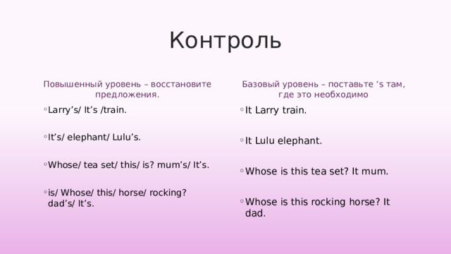 Контроль Повышенный уровень – восстановите предложения. Базовый уровень – поставьте ‘s там, где это необходимо Larry’s/ It’s /train. It’s/ elephant/ Lulu’s. Whose/ tea set/ this/ is? mum’s/ It’s. is/ Whose/ this/ horse/ rocking? dad’s/ It’s.   It Larry train. It Lulu elephant. Whose is this tea set? It mum. Whose is this rocking horse? It dad. 